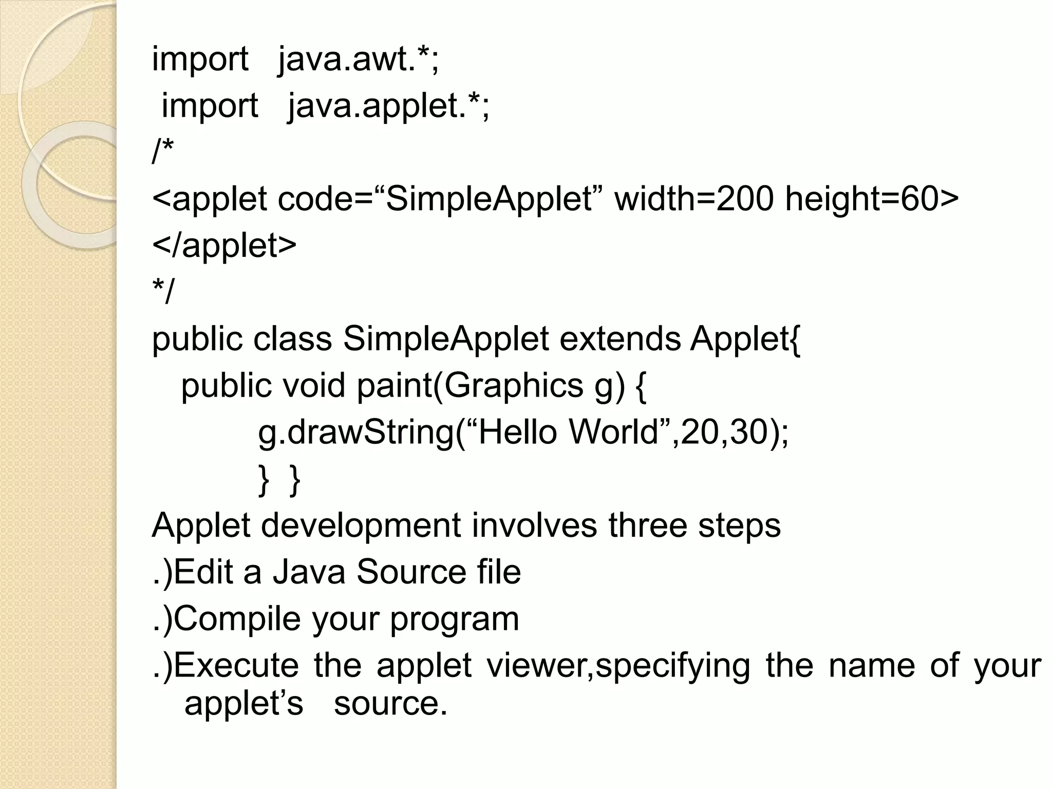 import java.awt.*;
import java.applet.*;
/*
<applet code=“SimpleApplet” width=200 height=60>
</applet>
*/
public class SimpleApplet extends Applet{
public void paint(Graphics g) {
g.drawString(“Hello World”,20,30);
} }
Applet development involves three steps
.)Edit a Java Source file
.)Compile your program
.)Execute the applet viewer,specifying the name of your
applet’s source.
 