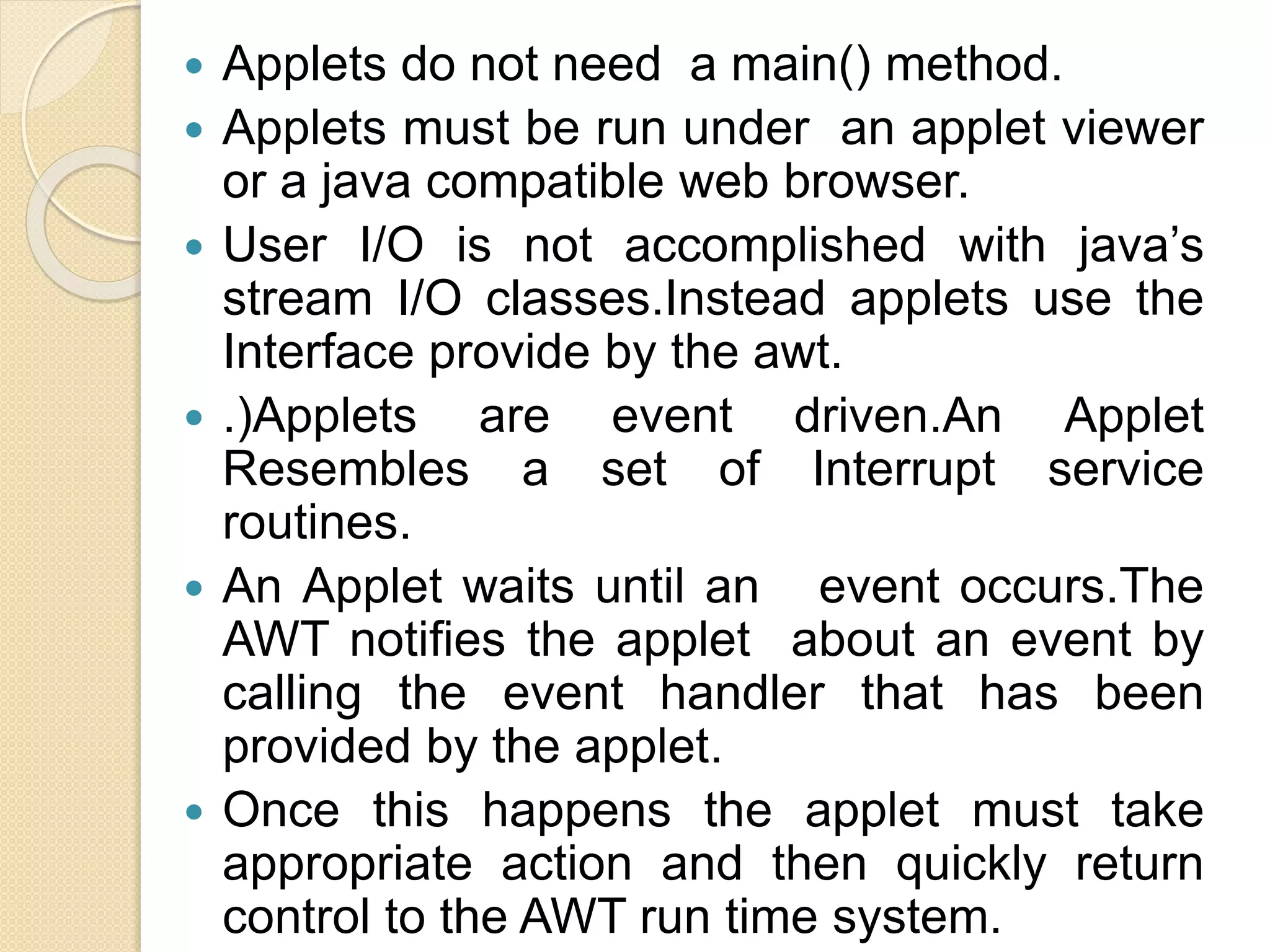  Applets do not need a main() method.
 Applets must be run under an applet viewer
or a java compatible web browser.
 User I/O is not accomplished with java’s
stream I/O classes.Instead applets use the
Interface provide by the awt.
 .)Applets are event driven.An Applet
Resembles a set of Interrupt service
routines.
 An Applet waits until an event occurs.The
AWT notifies the applet about an event by
calling the event handler that has been
provided by the applet.
 Once this happens the applet must take
appropriate action and then quickly return
control to the AWT run time system.
 