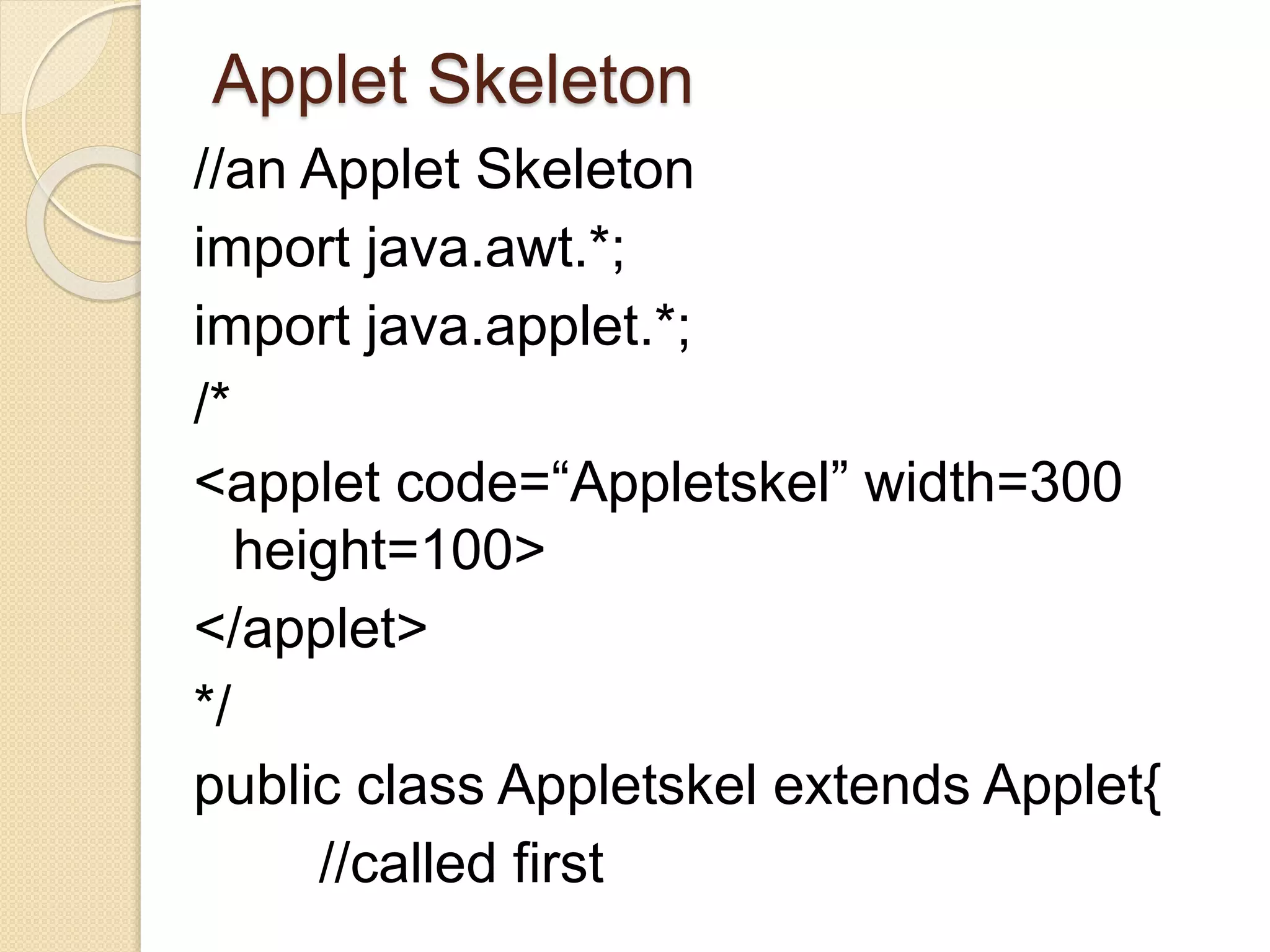Applet Skeleton
//an Applet Skeleton
import java.awt.*;
import java.applet.*;
/*
<applet code=“Appletskel” width=300
height=100>
</applet>
*/
public class Appletskel extends Applet{
//called first
 
