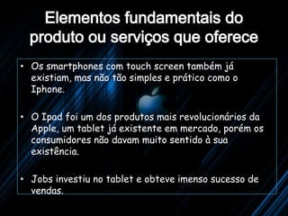 • Os smartphones com touch screen também já
  existiam, mas não tão simples e prático como o
  Iphone.

• O Ipad foi um dos produtos mais revolucionários da
  Apple, um tablet já existente em mercado, porém os
  consumidores não davam muito sentido à sua
  existência.

• Jobs investiu no tablet e obteve imenso sucesso de
  vendas.
 