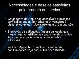 1983
    Necessidades e desejos satisfeitos
          LISA
        pelo produto ou serviço
                                     Primeiro computador com
•   Os gadgets da Apple são acessíveis a interface gráfica
                                               pessoas
    com capacidades limitadas relativamente à
                                1MB de memória RAM,
                                dois “drives” de disquete,
    visão, problemas físico-motores rígido de 5MB monitor
                                disco e até à audição.
                                de 12 polegadas.
                                Outra inovação era o “mouse”.
• É através de aplicações (Apps) da Apple que
  lhes é possível utilizar um aparelho electrónico
  tal como uma pessoa sem necessidades
  especiais.

• Assim a Apple tenta incluir o máximo de
  consumidores seja qual a sua necessidade.
 