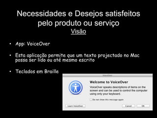 Necessidades e Desejos satisfeitos
        pelo produto ou serviço
                          Visão
• App: VoiceOver

• Esta aplicação permite que um texto projectado no Mac
  possa ser lido ou até mesmo escrito

• Teclados em Braille
 