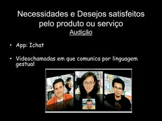 Necessidades e Desejos satisfeitos
       pelo produto ou serviço
                     Audição

• App: Ichat

• Videochamadas em que comunica por linguagem
  gestual
 