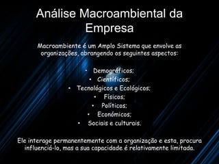 Análise Macroambiental da
               Empresa
      Macroambiente é um Amplo Sistema que envolve as
       organizações, abrangendo os seguintes aspectos:

                     • Demográficos;
                       • Científicos;
                 • Tecnológicos e Ecológicos;
                         • Físicos;
                        • Políticos;
                      • Económicos;
                   • Sociais e culturais.

Ele interage permanentemente com a organização e esta, procura
   influenciá-lo, mas a sua capacidade é relativamente limitada.
 