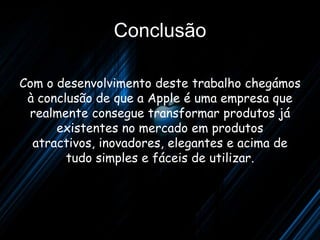 Conclusão

Com o desenvolvimento deste trabalho chegámos
 à conclusão de que a Apple é uma empresa que
 realmente consegue transformar produtos já
      existentes no mercado em produtos
  atractivos, inovadores, elegantes e acima de
        tudo simples e fáceis de utilizar.
 