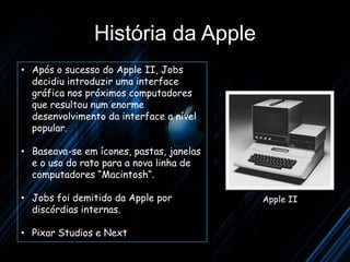 História da Apple
• Após o sucesso do Apple II, Jobs
  decidiu introduzir uma interface
  gráfica nos próximos computadores
  que resultou num enorme
  desenvolvimento da interface a nível
  popular.

• Baseava-se em ícones, pastas, janelas
  e o uso do rato para a nova linha de
  computadores “Macintosh“.

• Jobs foi demitido da Apple por          Apple II
  discórdias internas.

• Pixar Studios e Next
 
