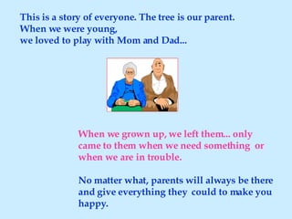 This is a story of everyone. The tree is our parent. When we were young,  we loved to play with Mom and Dad... When we grown up, we left them... only came to them when we need something  or when we are in trouble. No matter what, parents will always be there and give everything they  could to make you happy. 