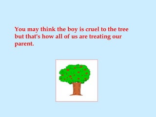 You may think the boy is cruel to the tree but that's how all of us are treating our parent. 