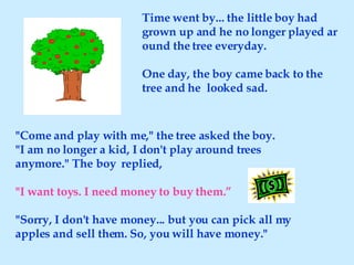 Time went by... the little boy had grown up and he no longer played around the tree everyday.  One day, the boy came back to the tree and he  looked sad. "Come and play with me," the tree asked the boy. "I am no longer a kid, I don't play around trees anymore." The boy  replied, "I want toys. I need money to buy them.” "Sorry, I don't have money... but you can pick all my apples and sell them. So, you will have money." 