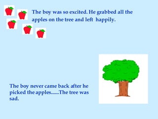 The boy was so excited. He grabbed all the apples on the tree and left  happily.   The boy never came back after he picked the apples......The tree was sad. 