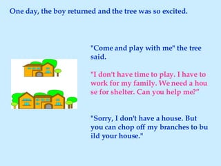 One day, the boy returned and the tree was so excited. "Come and play with me" the tree said. "I don't have time to play. I have to work for my family. We need a house for shelter. Can you help me?” "Sorry, I don't have a house. But you can chop off my branches to build your house." 