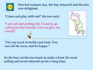 "Come and play with me!" the tree said. "I am sad and getting old. I want to go sailing to relax myself. Can you give me a boat?” "Use my truck to build your boat. You can sail far away and be happy." One hot summer day, the boy returned and the tree was delighted. So the boy cut the tree truck to make a boat. He went sailing and never showed up for a long time. 