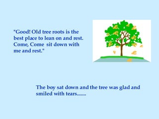 The boy sat down and the tree was glad and smiled with tears....... "Good! Old tree roots is the best place to lean on and rest. Come, Come  sit down with me and rest." 