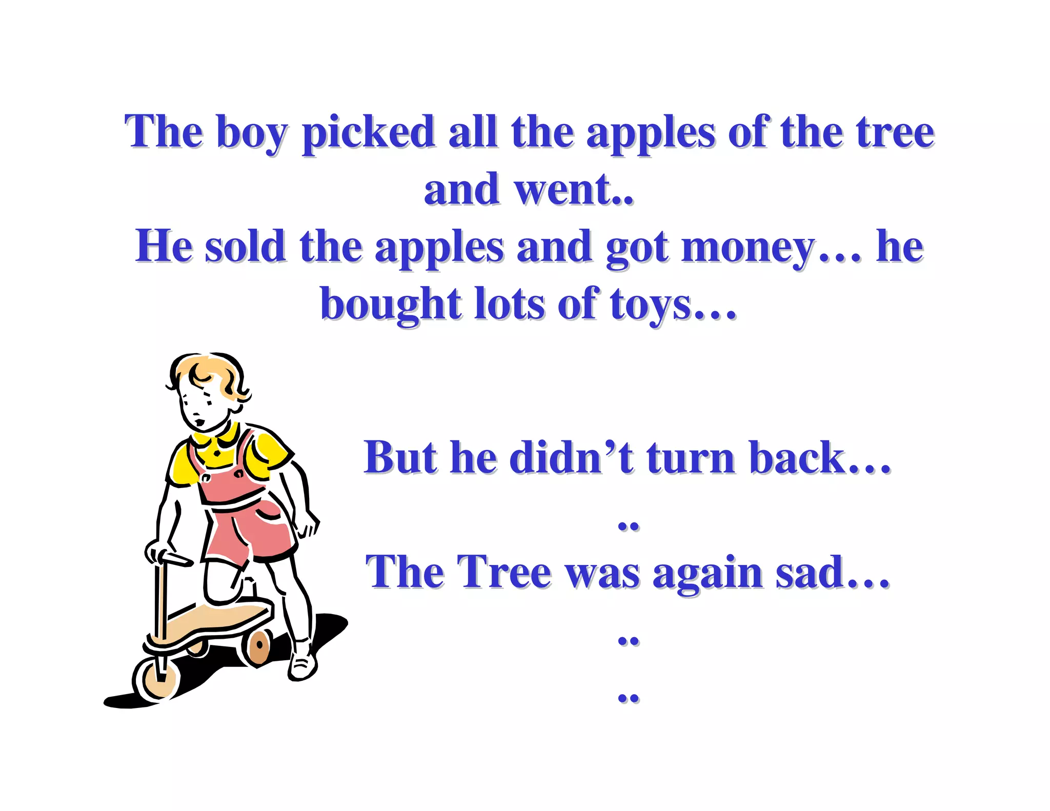 The boy picked all the apples of the tree
              and went..
He sold the apples and got money… he
         bought lots of toys…


            But he didn’t turn back…
                        ..
            The Tree was again sad…
                        ..
                        ..
 