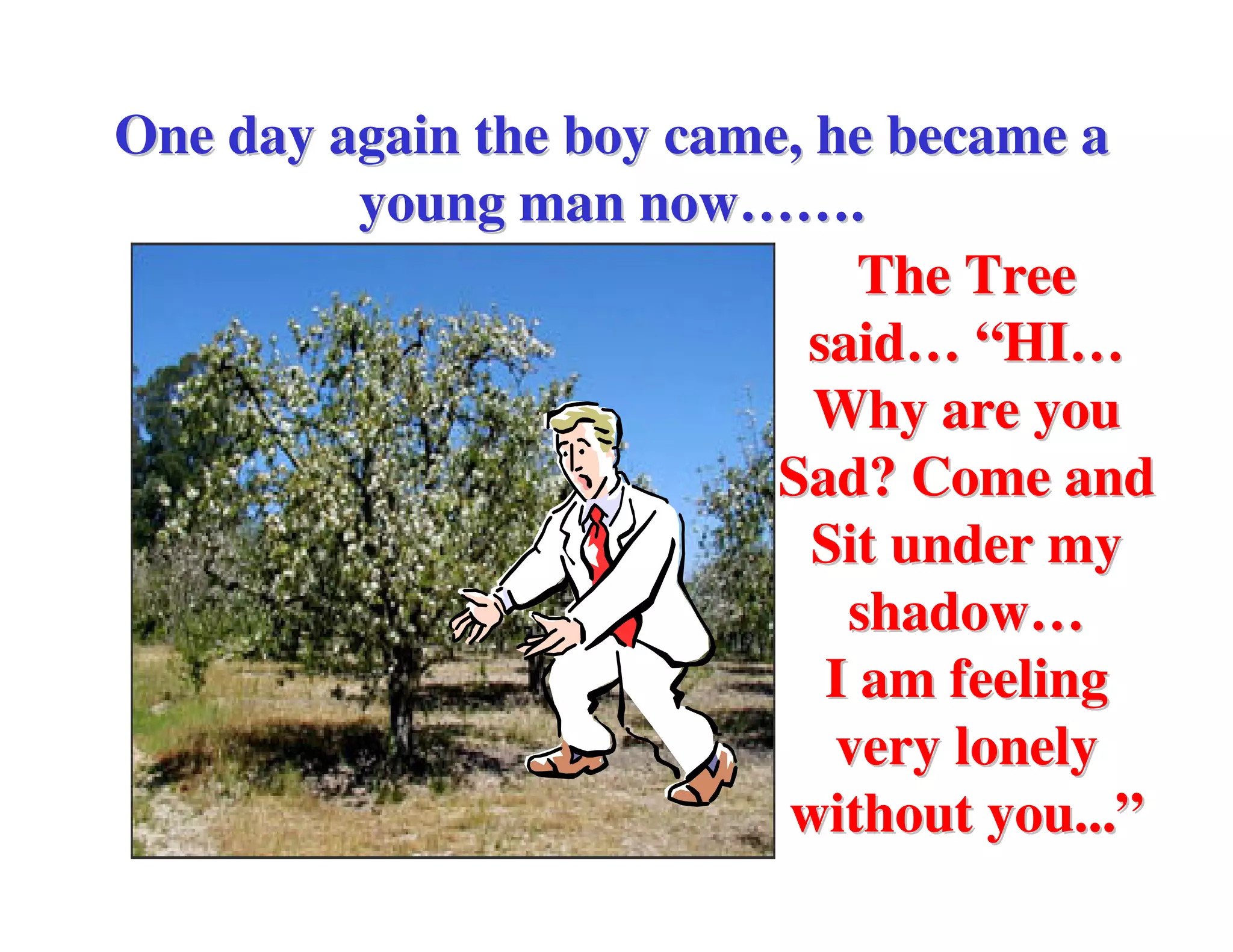 One day again the boy came, he became a
         young man now…….
                              The Tree
                           said… “HI…
                            Why are you
                          Sad? Come and
                            Sit under my
                             shadow…
                            I am feeling
                             very lonely
                          without you...”
 