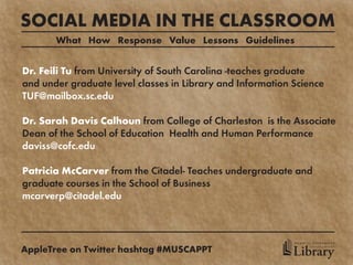 SOCIAL MEDIA IN THE CLASSROOM
       What How Response Value Lessons Guidelines


Dr. Feili Tu from University of South Carolina -teaches graduate
and under graduate level classes in Library and Information Science
TUF@mailbox.sc.edu

Dr. Sarah Davis Calhoun from College of Charleston is the Associate
Dean of the School of Education Health and Human Performance
daviss@cofc.edu

Patricia McCarver from the Citadel- Teaches undergraduate and
graduate courses in the School of Business
mcarverp@citadel.edu



                                                            MEDICAL UNIVERSITY

AppleTree on Twitter hashtag #MUSCAPPT                      Library
                                                                  of SOUTH CAROLINA
 