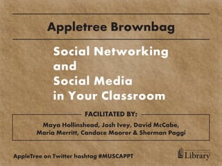 Appletree Brownbag
            Social Networking
            and
            Social Media
            in Your Classroom
                      FACILITATED BY:
        Maya Hollinshead, Josh Ivey, David McCabe,
       Maria Merritt, Candace Moorer & Sherman Paggi

                                                   MEDICAL UNIVERSITY


                                                   Library
                                                         of SOUTH CAROLINA



AppleTree on Twitter hashtag #MUSCAPPT
 