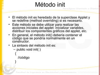 Método init El método init es heredado de la superclase Applet y se redefine (method overriding) si es necesario. Este método se debe utilizar para realizar las acciones iniciales del applet: inicializar variables, distribuir los compontentes gráficos del applet, etc.  En general, el método init() debería contener el código que se pondría normalmente en un constructor. La sintaxis del método init es: public void init( ) { //código } 