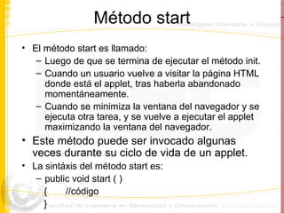 Método start El método start es llamado: Luego de que se termina de ejecutar el método init. Cuando un usuario vuelve a visitar la página HTML donde está el applet, tras haberla abandonado momentáneamente. Cuando se minimiza la ventana del navegador y se ejecuta otra tarea, y se vuelve a ejecutar el applet maximizando la ventana del navegador.  Este método puede ser invocado algunas veces durante su ciclo de vida de un applet. La sintáxis del método start es: public void start ( )  {  //código } 