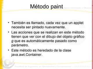Método paint También es llamado, cada vez que un applet necesita ser pintado nuevamente. Las acciones que se realizan en este método tienen que ver con el dibujo del objeto gráfico  g  que es automáticamente pasado como parámetro. Este método es heredado de la clase java.awt.Container. 
