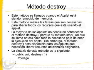 Método destroy  Este método es llamado cuando el Applet está siendo removido de memoria. Este método realiza las tareas que son necesarias para liberar todos los recursos que esté usando el applet. La mayoría de los applets no necesitan sobrescribir el método destroy(), porque su método stop() (al que se llama antes) hace todo lo necesario para detener la ejecución del applet. Sin embargo, el método destroy() esta disponible para los applets que necesitan liberar recursos adicionales asignados. La sintaxis de este método es la siguiente: public void destroy ( ) { //código } 