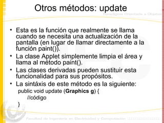 Otros métodos: update  Esta es la función que realmente se llama cuando se necesita una actualización de la pantalla (en lugar de llamar directamente a la función paint()).  La clase Applet simplemente limpia el área y llama al método paint().  Las clases derivadas pueden sustituir esta funcionalidad para sus propósitos. La sint á xis de este método es la siguiente: public void update ( Graphics g ) { //código } 