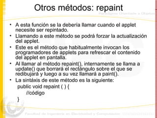 Otros métodos: repaint A esta función se la debería llamar cuando el applet necesite ser repintado.  Llamando a este método se podrá forzar la actualización del applet.   Este es el método que habitualmente invocan los programadores de applets para refrescar el contenido del applet en pantalla.  Al llamar al método repaint(), internamente se llama a update() que borrará el rectángulo sobre el que se redibujará y luego a su vez llamará a paint(). La sint á xis de este método es la siguiente: public void repaint ( ) { //código } 