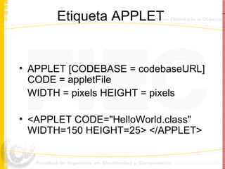 Etiqueta APPLET APPLET [CODEBASE = codebaseURL] CODE = appletFile  WIDTH = pixels HEIGHT = pixels <APPLET CODE="HelloWorld.class" WIDTH=150 HEIGHT=25> </APPLET> 