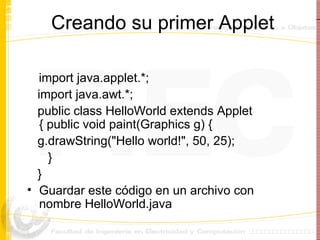 Creando su primer Applet import java.applet.*; import java.awt.*; public class HelloWorld extends Applet { public void paint(Graphics g) { g.drawString("Hello world!", 50, 25);  }  }  Guardar este código en un archivo con nombre HelloWorld.java 