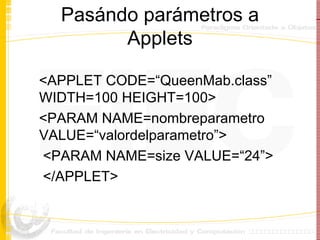 Pasándo parámetros a Applets <APPLET CODE=“QueenMab.class” WIDTH=100 HEIGHT=100> <PARAM NAME=nombreparametro VALUE=“valordelparametro”> <PARAM NAME=size VALUE=“24”> </APPLET> 