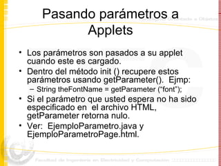Pasando parámetros a Applets Los parámetros son pasados a su applet cuando este es cargado. Dentro del método init () recupere estos parámetros usando getParameter().  Ejmp: String theFontName = getParameter (“font”); Si el parámetro que usted espera no ha sido especificado en  el archivo HTML, getParameter retorna nulo. Ver:  EjemploParametro.java y EjemploParametroPage.html. 
