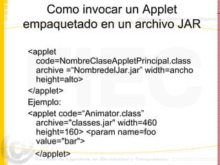 Como invocar un Applet empaquetado en un archivo JAR <applet code=NombreClaseAppletPrincipal.class archive =“NombredelJar.jar” width=ancho height=alto> </applet> Ejemplo: <applet code=“Animator.class” archive="classes.jar" width=460 height=160> <param name=foo value="bar">  </applet>   