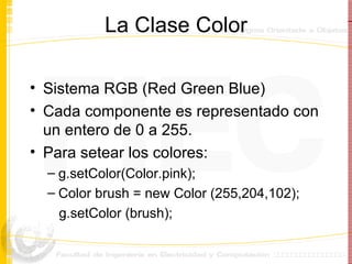 La Clase Color Sistema RGB (Red Green Blue) Cada componente es representado con un entero de 0 a 255. Para setear los colores: g.setColor(Color.pink); Color brush = new Color (255,204,102); g.setColor (brush); 