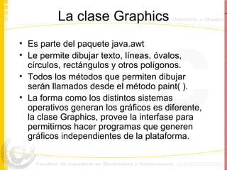 La clase Graphics Es parte del paquete java.awt Le permite dibujar texto, líneas, óvalos, círculos, rectángulos y otros polígonos. Todos los métodos que permiten dibujar serán llamados desde el método paint( ). La forma como los distintos sistemas operativos generan los gráficos es diferente, la clase Graphics, provee la interfase para permitirnos hacer programas que generen gráficos independientes de la plataforma. 