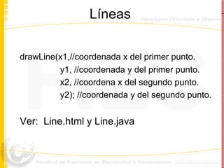 Líneas drawLine(x1,//coordenada x del primer punto. y1, //coordenada y del primer punto. x2, //coordena x del segundo punto. y2); //coordenada y del segundo punto. Ver:  Line.html y Line.java 