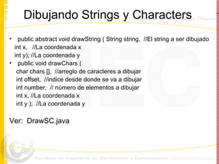 Dibujando Strings y Characters public abstract void drawString ( String string,  //El string a ser dibujado int x,  //La coordenada x int y); //La coordenada y public void drawChars ( char chars [],  //arreglo de caracteres a dibujar int offset,  //indice desde donde se va a dibujar int number,  // número de elementos a dibujar int x, //La coordenada x int y );  //La coordenada y Ver:  DrawSC.java 