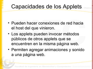 Capacidades de los Applets Pueden hacer conexiones de red hacia el host del que vinieron. Los applets pueden invocar métodos públicos de otros applets que se encuentren en la misma página web. Permiten agregar animaciones y sonido a una página web.  