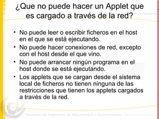 ¿Que no puede hacer un Applet que es cargado a través de la red? No puede leer o escribir ficheros en el host en el que se está ejecutando. No puede hacer conexiones de red, excepto con el host desde el que vino. No puede arrancar ningún programa en el host donde se está ejecutando. Los applets que se cargan desde el sistema local de ficheros no tienen ninguna de las restricciones que tienen los applets cargados a través de la red.  