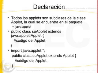 Declaración Todos los applets son subclases de la clase Applet, la cual se encuentra en el paquete: java.applet public class suApplet extends  java.applet.Applet { //código del Applet. } import java.applet.*; public class suApplet extends Applet { //código del Applet. } 