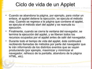 Ciclo de vida de un Applet  Cuando se abandona la página, por ejemplo, para visitar un enlace, el applet detiene la ejecución, se ejecuta el método stop. Cuando se regresa a la página que contiene el applet, se ejecuta el método start del applet y se reanuda su ejecución. Finalmente, cuando se cierra la ventana del navegador, se termina la ejecución del applet, y se liberan todos los recursos ocupados por el applet antes de salir del navegador.  Durante todo el tiempo de vida del applet, éste continuará recibiendo llamadas de métodos por parte del navegador que le irán informando de los distintos eventos que se vayan produciendo (por ejemplo, maximizar y minimizar el navegador, refresco de la pantalla, abandono de la página HTML, etc). 