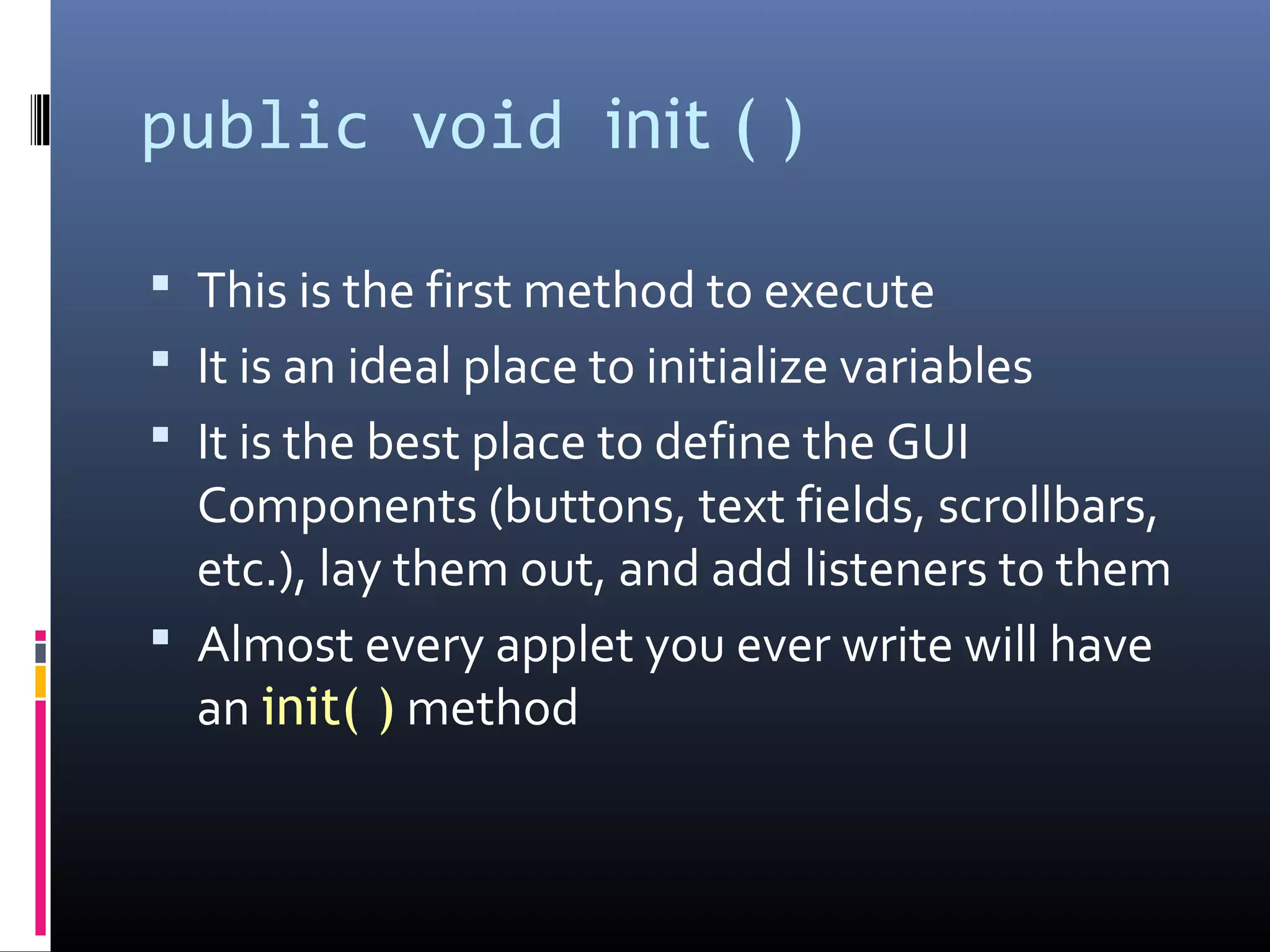 public void init ( )
 This is the first method to execute
 It is an ideal place to initialize variables
 It is the best place to define the GUI
Components (buttons, text fields, scrollbars,
etc.), lay them out, and add listeners to them
 Almost every applet you ever write will have
an init( ) method
 