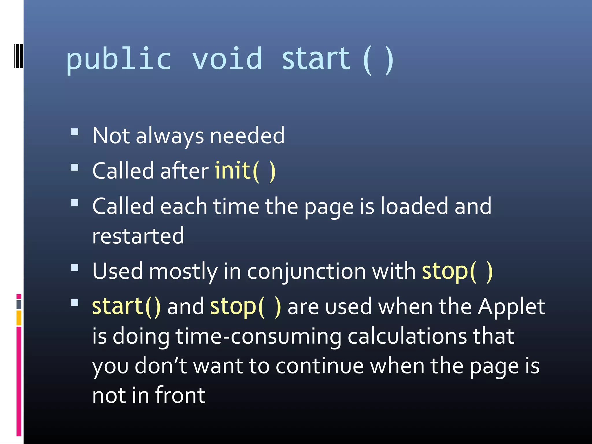 public void start ( )
 Not always needed
 Called after init( )
 Called each time the page is loaded and
restarted
 Used mostly in conjunction with stop( )
 start() and stop( ) are used when the Applet
is doing time-consuming calculations that
you don’t want to continue when the page is
not in front
 