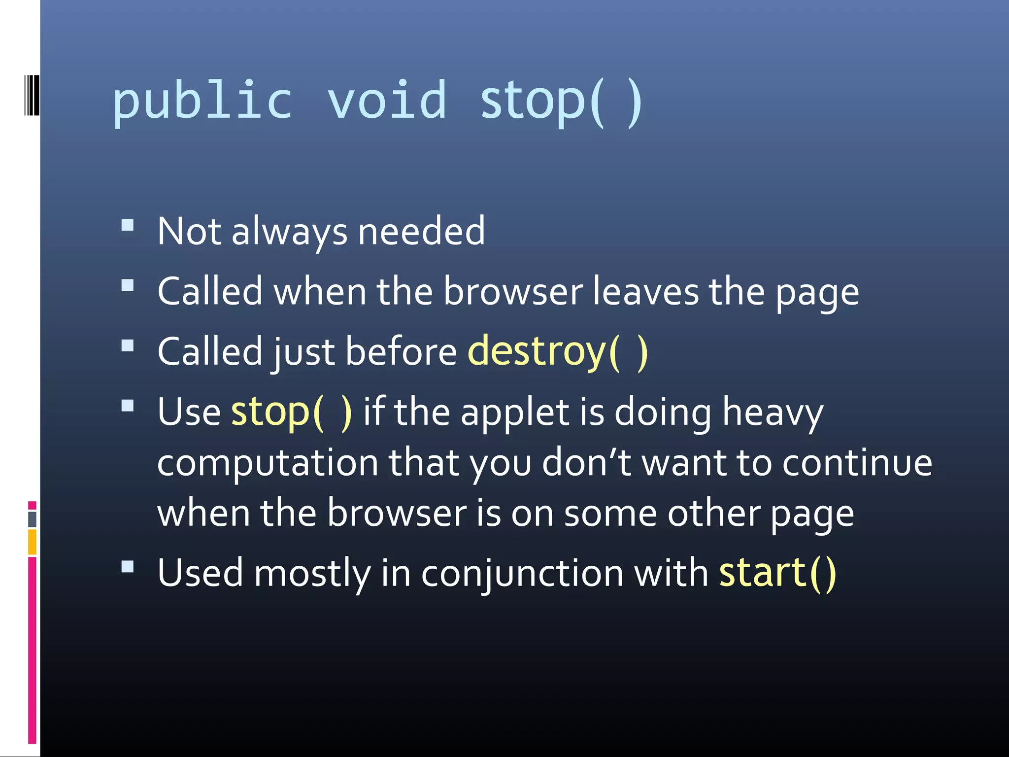 public void stop( )
 Not always needed
 Called when the browser leaves the page
 Called just before destroy( )
 Use stop( ) if the applet is doing heavy
computation that you don’t want to continue
when the browser is on some other page
 Used mostly in conjunction with start()
 