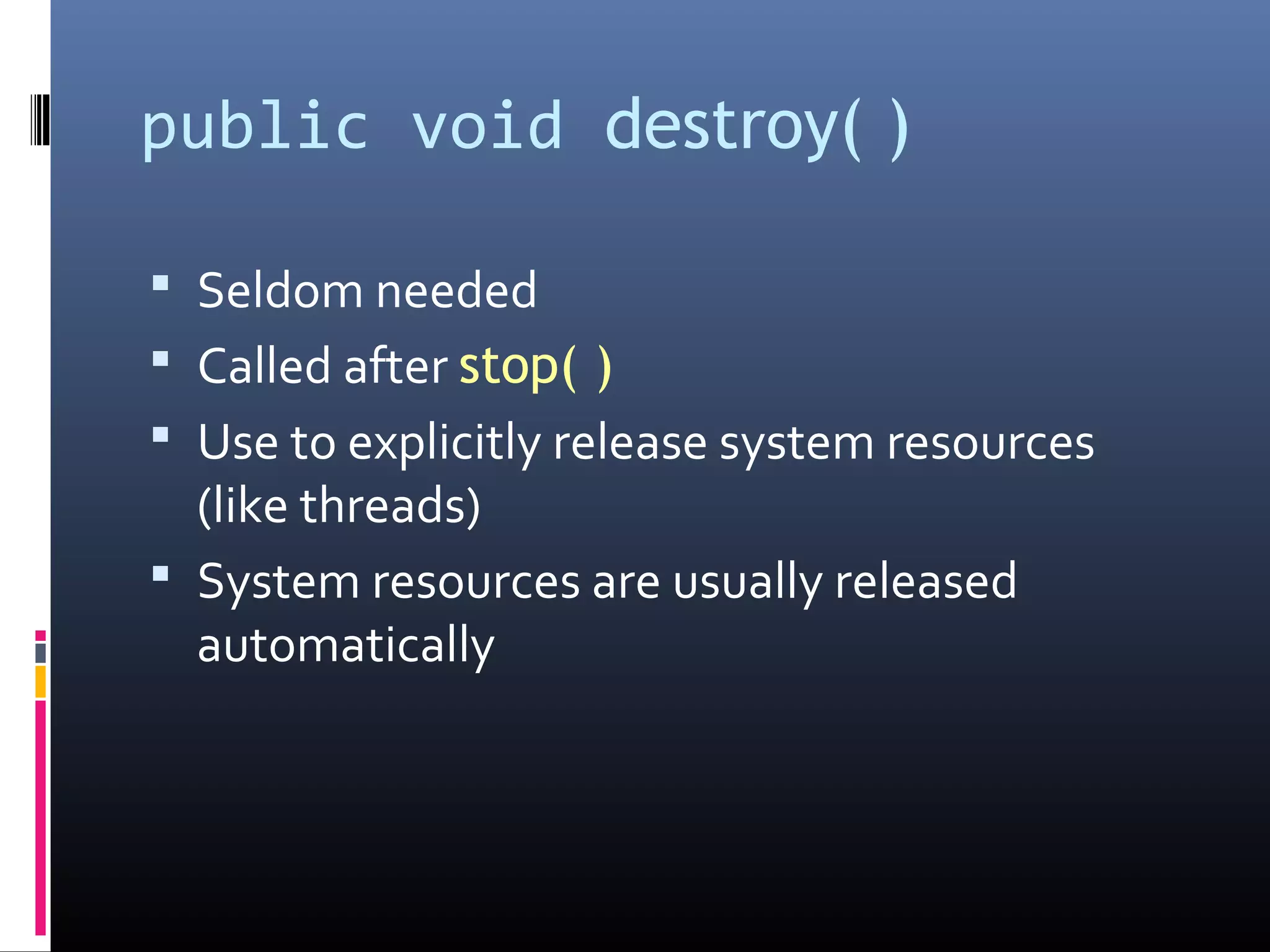 public void destroy( )
 Seldom needed
 Called after stop( )
 Use to explicitly release system resources
(like threads)
 System resources are usually released
automatically
 