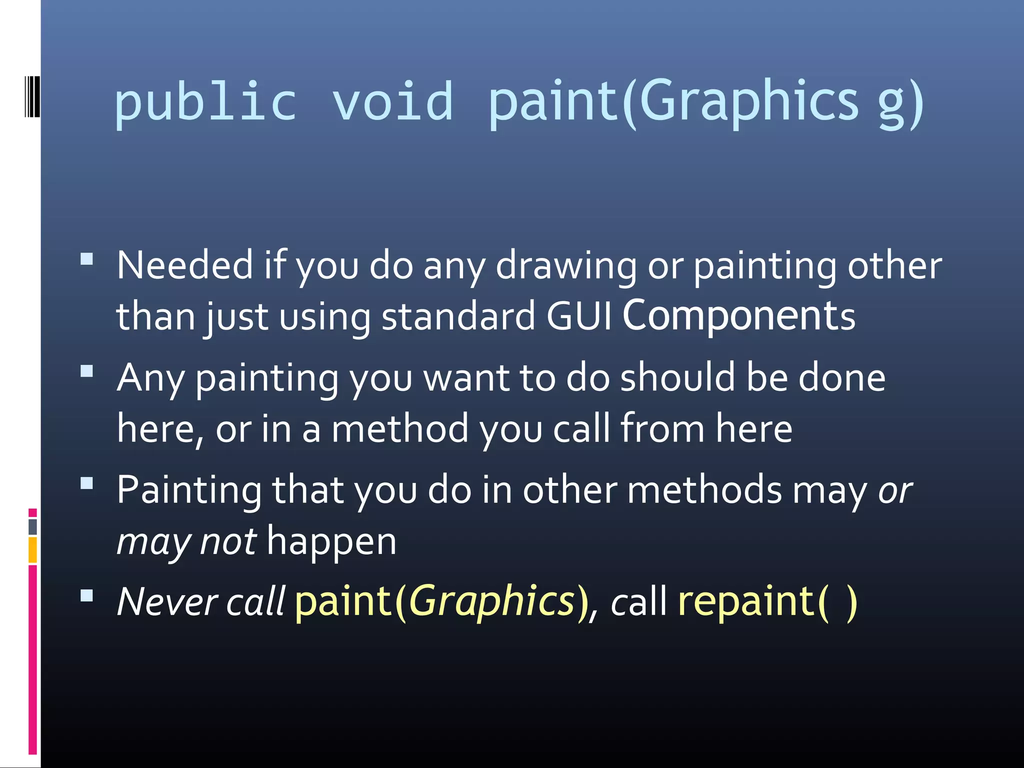 public void paint(Graphics g)
 Needed if you do any drawing or painting other
than just using standard GUI Components
 Any painting you want to do should be done
here, or in a method you call from here
 Painting that you do in other methods may or
may not happen
 Never call paint(Graphics), call repaint( )
 