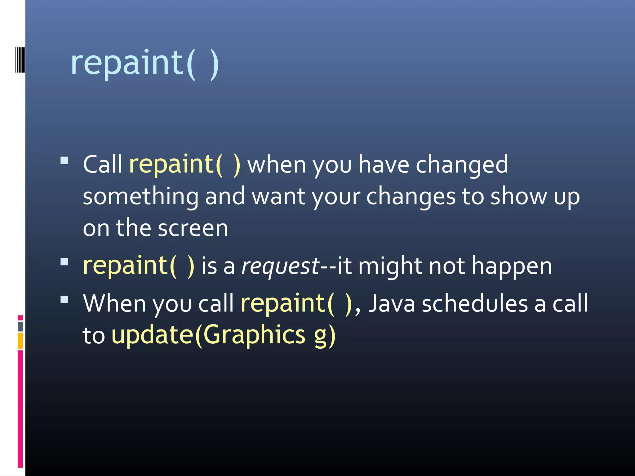 repaint( )
 Call repaint( ) when you have changed
something and want your changes to show up
on the screen
 repaint( ) is a request--it might not happen
 When you call repaint( ), Java schedules a call
to update(Graphics g)
 