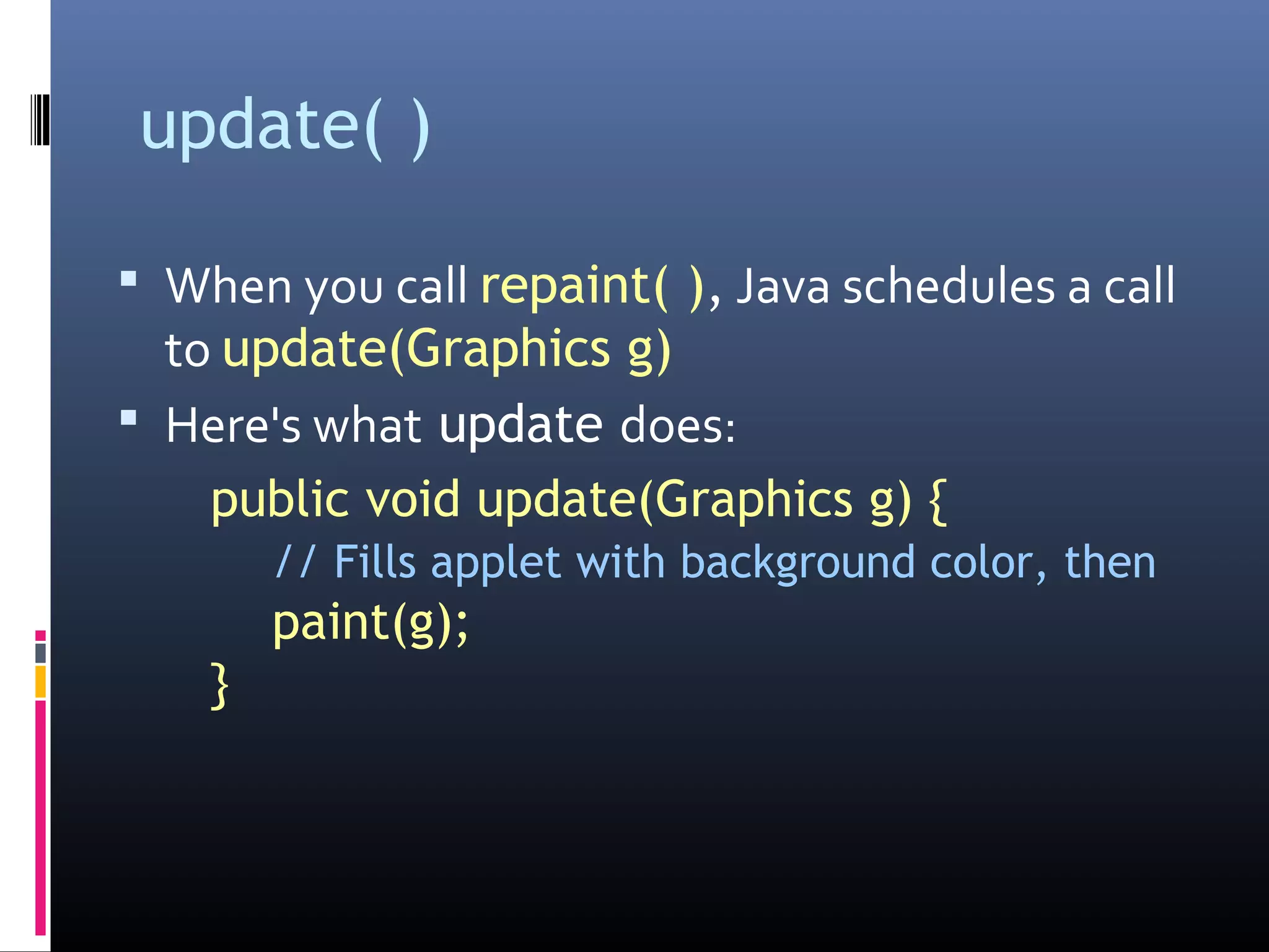 update( )
 When you call repaint( ), Java schedules a call
to update(Graphics g)
 Here's what update does:
public void update(Graphics g) {
// Fills applet with background color, then
paint(g);
}
 