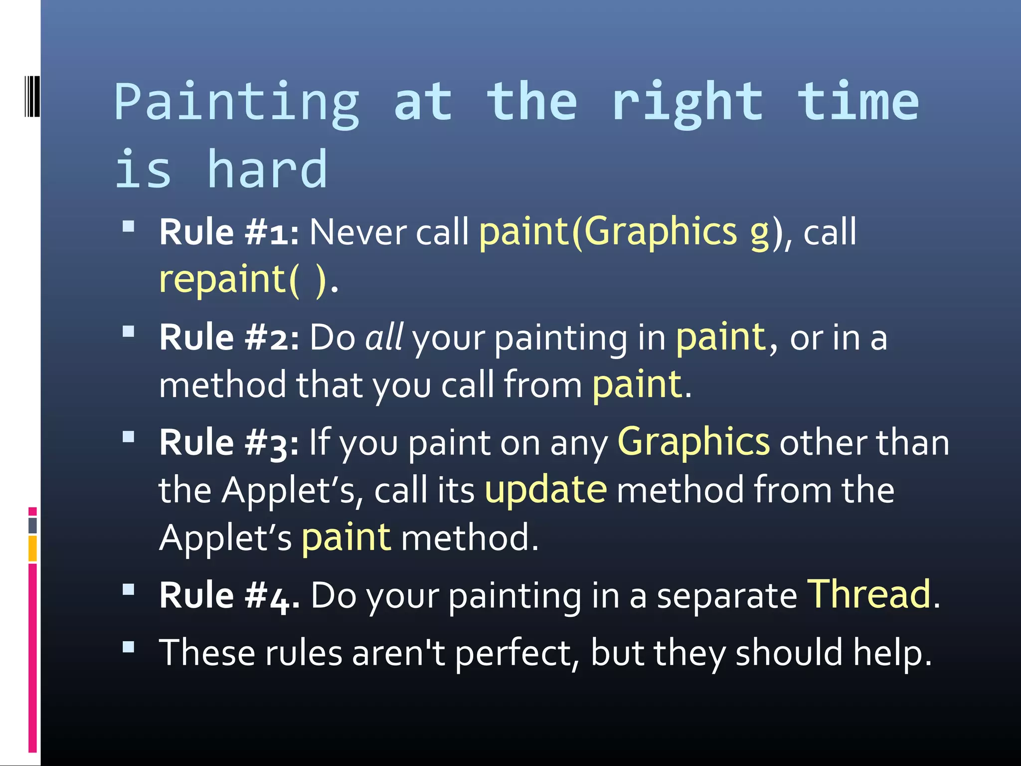 Painting at the right time
is hard
 Rule #1: Never call paint(Graphics g), call
repaint( ).
 Rule #2: Do all your painting in paint, or in a
method that you call from paint.
 Rule #3: If you paint on any Graphics other than
the Applet’s, call its update method from the
Applet’s paint method.
 Rule #4. Do your painting in a separate Thread.
 These rules aren't perfect, but they should help.
 