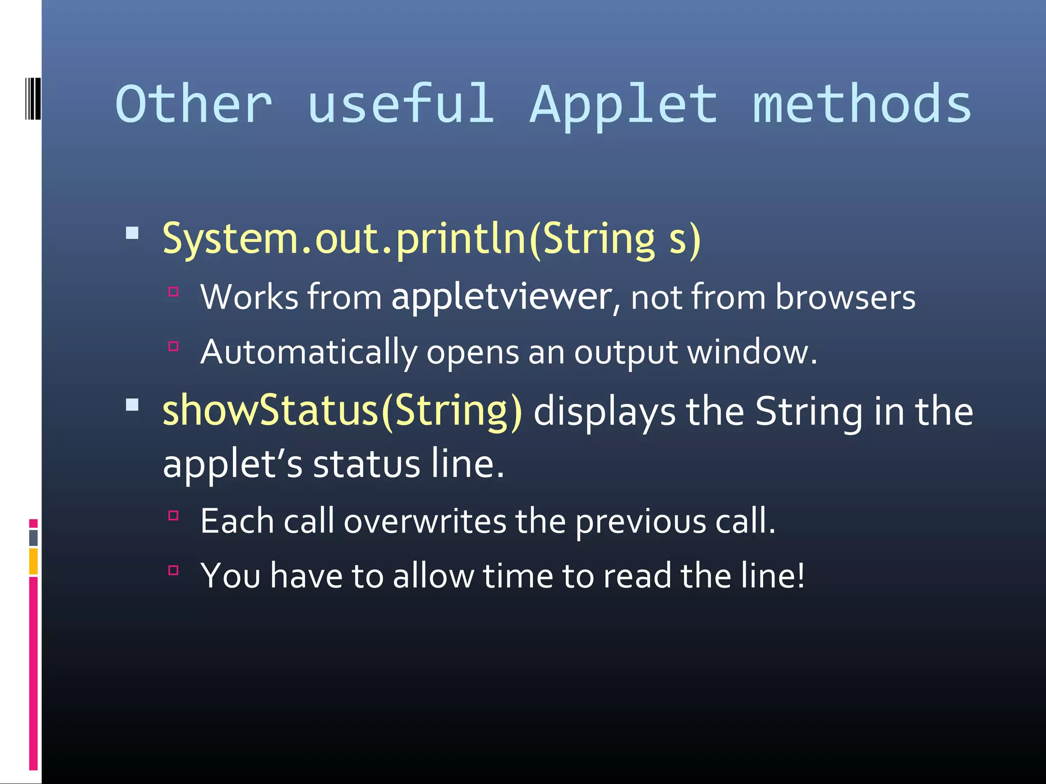 Other useful Applet methods
 System.out.println(String s)
 Works from appletviewer, not from browsers
 Automatically opens an output window.
 showStatus(String) displays the String in the
applet’s status line.
 Each call overwrites the previous call.
 You have to allow time to read the line!
 