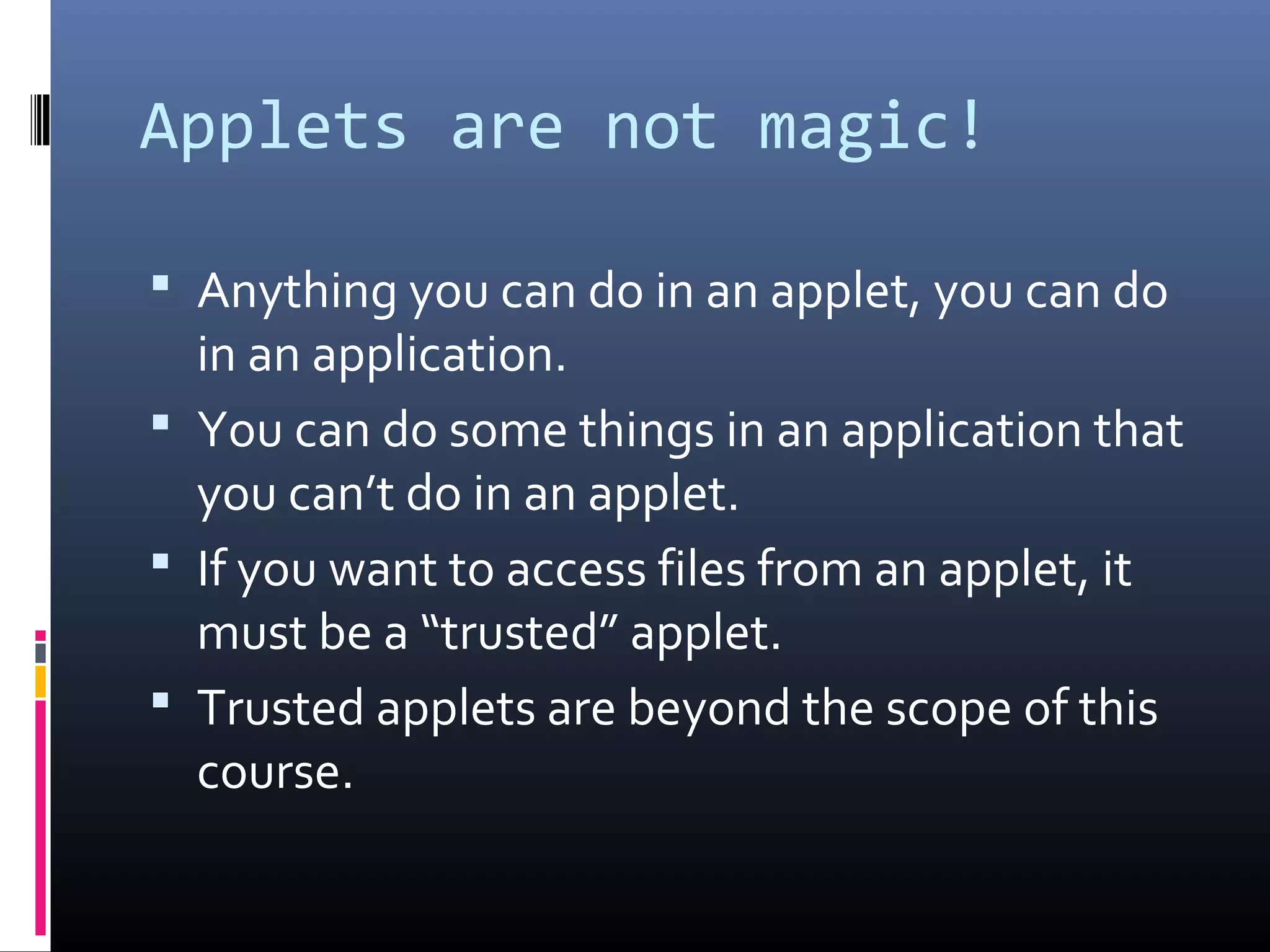 Applets are not magic!
 Anything you can do in an applet, you can do
in an application.
 You can do some things in an application that
you can’t do in an applet.
 If you want to access files from an applet, it
must be a “trusted” applet.
 Trusted applets are beyond the scope of this
course.
 